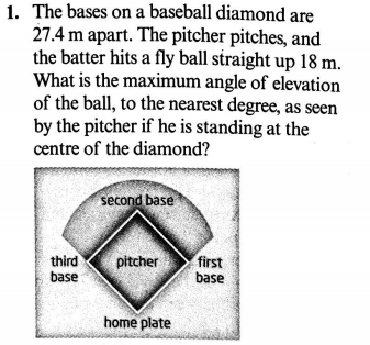 1. The bases on a baseball diamond are
27.4 m apart. The pitcher pitches, and
the batter hits a fly ball straight up 18 m.
What is the maximum angle of elevation
of the ball, to the nearest degree, as seen
by the pitcher if he is standing at the
centre of the diamond?
second base
third
base
pitcher
first
base
home plate
