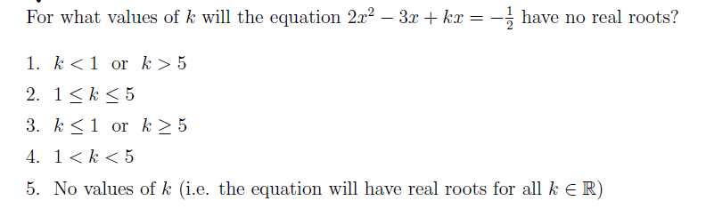 For what values of k will the equation 2x2 – 3x + kx = -; have no real roots?
1. k <1 or k> 5
2. 1<k < 5
3. k<1 or k > 5
4. 1< k < 5
5. No values of k (i.e. the equation will have real roots for all k E R)
