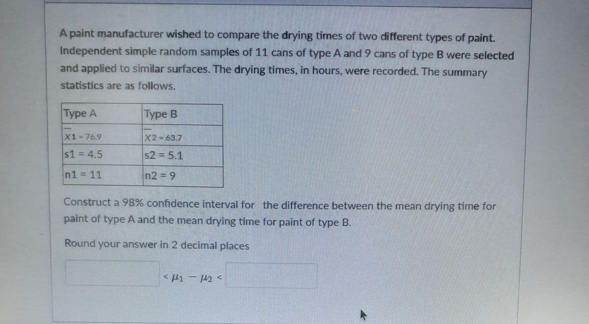 A paint manufacturer wished to compare the drying times of two different types of paint.
Independent simple random samples of 11 cans of type A and 9 cans of type B were selected
and applied to similar surfaces. The drying times, in hours, were recorded. The summary
statistics are as follows.
Туpe A
|Туре В
X1 76.9
X2 63.7
%3D
$1 = 4.5
s2 = 5.1
%3D
n1 11
n2 = 9
Construct a 98% confidence interval for the difference between the mean drying time for
paint of type A and the mean drying time for paint of type B.
Round your answer in 2 decimal places
