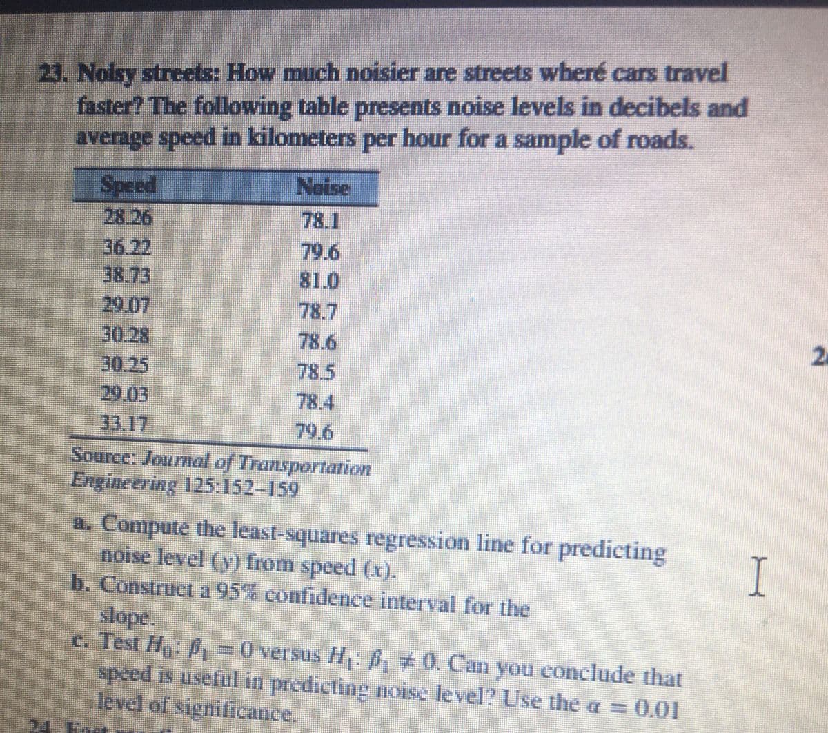 23. Nolsy streets: How much noisier are streets wheré cars travel
faster? The following table presents noise levels in decibels and
average speed in kilometers per hour for a sample of roads.
Speed
Noise
28.26
78.1
36.22
79.6
81.0
38.73
29.07
30.28
:30.25
29.03
33.17
Source: Journal of Transportation
Engineering 125:152-159
78.7
78.6
2.
78.5
78.4
79.6
a. Compute the least-squares regression line for predicting
noise level (v) from speed (x).
b. Construct a 95% confidence interval for the
slope.
c. Test H P, =0 versus H: B, 0. Can you conclude that
speed is useful in predicting noise level? Use the a = 0.01
level of significance.
24 ko.
