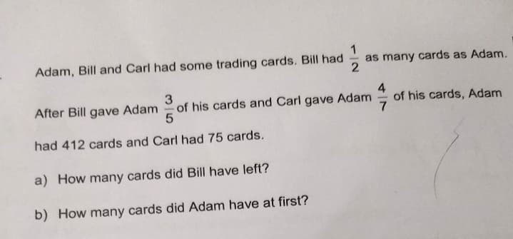Adam, Bill and Carl had some trading cards. Bill had
1
as many cards as Adam.
After Bill gave Adam
3
of his cards and Carl gave Adam
of his cards, Adam
had 412 cards and Carl had 75 cards.
a) How many cards did Bill have left?
b) How many cards did Adam have at first?
