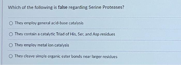 Which of the following is false regarding Serine Proteases?
O They employ general acid-base catalysis
They contain a catalytic Triad of His, Ser, and Asp residues
They employ metal ion catalysis
O They cleave simple organic ester bonds near larger residues
