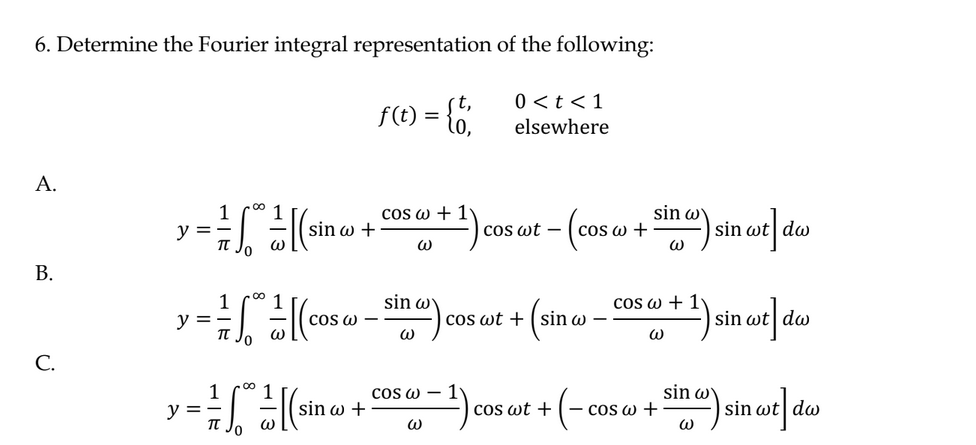 6. Determine the Fourier integral representation of the following:
0 < t < 1
elsewhere
A.
B.
C.
1 .0⁰ 1
y = (sino
-
It Jo
sin w +
00
1 1
y = = * = [(cos
COS W
Jo W
1 1
y = = = √" = = [ (sin c
-
0
sin w +
f(t) =
cos w + 1
W
sin w
W
= {6;
COS W-
W
cos wt cos w +
cos wt +
(sin w
·(-
Cos wt +
sin wy
sin wt dw
cos
as a + 1) sin ost] das
wt
W
cos @ +
sin) sin wt] dw