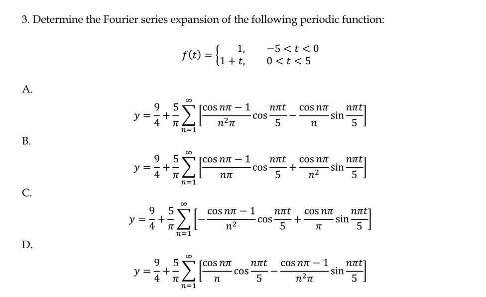 3. Determine the Fourier series expansion of the following periodic function:
1,
f(t) = { ₁ + 1
t,
A.
B.
C.
D.
y =
9 5
9
9
y = =+-
4
y = 4
+
914
5
T
5
+-
Σ
5-
5
y ==+=
∞
TU
n=1
n=1
M8
n=1
∞
∞
n=1
[сos nπ
n²π
[сos nπ - 1
nπT
1
[cos nπ
n
-5<t<0
0<t<5
COS
COS
COS
nat
5
nπt
5
nπt
5
сos nπ- 1 nπt
COS +
n²
5
+
COS Nπ
n
-sin
COS NÃ
n²
-sin
COS NTT
TT
сos nπ- 1
n²π
nπt
5
sin
nπt
5
sin
nπt]
5
nπt]
5