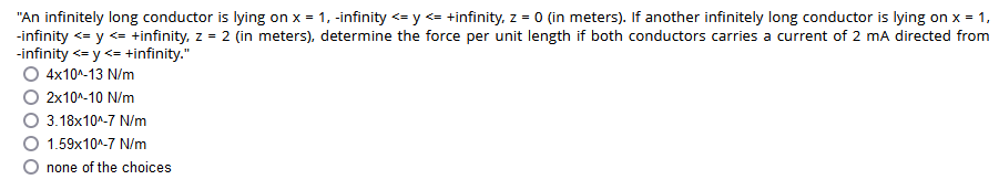 "An infinitely long conductor is lying on x = 1, -infinity <= y <= +infinity, z = 0 (in meters). If another infinitely long conductor is lying on x = 1,
-infinity <= y <= +infinity, z = 2 (in meters), determine the force per unit length if both conductors carries a current of 2 mA directed from
-infinity <= y <= +infinity."
O 4x10^-13 N/m
2x10^-10 N/m
3.18x10^-7 N/m
1.59x10^-7 N/m
none of the choices