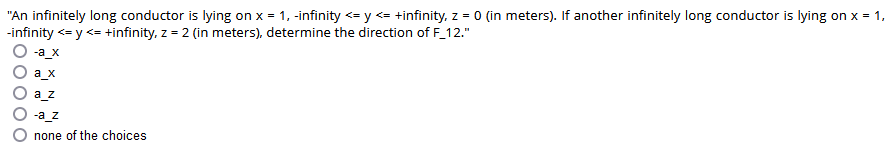 "An infinitely long conductor is lying on x = 1, -infinity <= y <= +infinity, z = 0 (in meters). If another infinitely long conductor is lying on x = 1,
-infinity <= y <= +infinity, z = 2 (in meters), determine the direction of F_12."
-a_x
a_x
a_z
-a_z
none of the choices