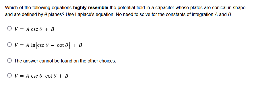 Which of the following equations highly resemble the potential field in a capacitor whose plates are conical in shape
and are defined by 0-planes? Use Laplace's equation. No need to solve for the constants of integration A and B.
OV= = A csc + B
O V = A In|csc - cot | + B
The answer cannot be found on the other choices.
OV A csc cot 0 + B
=