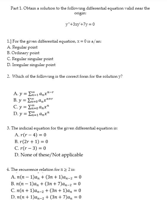 Part 1. Obtain a solution to the following differential equation valid near the
origin:
1.] For the given differential equation, x = 0 is a/an:
A. Regular point
B. Ordinary point
y"+3xy' +7y=0
C. Regular singular point
D. Irregular singular point
2. Which of the following is the correct form for the solution y?
100
A. y = E=1 anxn-r
B.y = no anx+r
100
C. y = Σn=0 anx
D.y = Σn=1 anx¹
3. The indicial equation for the given differential equation is:
A. r(r-4)= 0
B. r(2r + 1) = 0
C. r(r-3) = 0
D. None of these/Not applicable
4. The recurrence relation for n ≥ 2 is:
A. n(n-1)an + (3n+ 1)an-2 = 0
B. n(n-1)an + (3n+7)an-2 = 0
C. n(n+1)an-2 + (3n+ 1)an = 0
D. n(n+1)an-2 + (3n+ 7)an = 0
