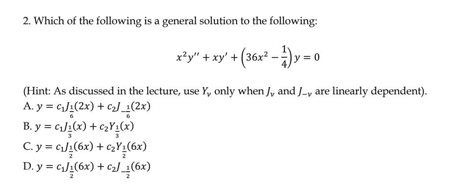 2. Which of the following is a general solution to the following:
x²y" + xy' + (36x² - 1) y
(Hint: As discussed in the lecture, use Y, only when J, and J-, are linearly dependent).
A. y = c₁J₁(2x) + C₂J_1(2x)
6
B. y = C₁J₁(x) + C₂Y₁(x)
3
3
C. y = c₁₂/₁(6x) + C₂Y₁(6x)
0
D. y = c₁J₁(6x) + c₂] _1(6x)
2