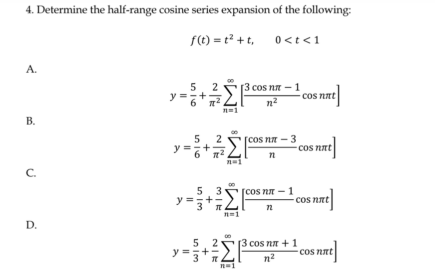 4. Determine the half-range cosine series expansion of the following:
f(t) = t2 + t,
Α.
Β.
C.
D.
y
5
6
+
2
π
5
y=,
3
5
2
v=8+Σ ΣΕ
6
π2
n=1
y=3*π
ΣΕ
η=1
2
+
NIK
∞
0 <t < 1
|3 cos ηπ – 1
η2
5 3
[cos ηπ – 1
+75|-cam
Σ
η
η=1
η=1
COS nπ
η
3
сos nët
сos nлt
|3 cos ηπ + 1
η2
сos not
сos nët