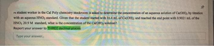 n student worker in the Cal Poly chemistry stockroom is asked to determine the concentration of an aqueous solution of Ca(OH), by titration
with an aqueous HNO, standard. Given that the student started with 16.4 mL of Ca(OH)2 and reached the end point with 0.9021 mL of the
HNO, 20.9 M standard, what is the concentration of the Ca(OH)2 solution?
Report your answer to THREE decimal places.
Type your answer.
