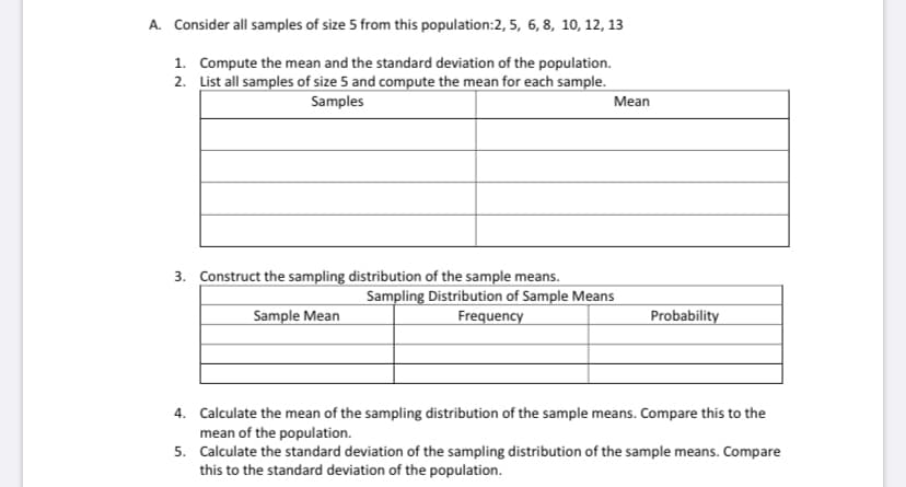 A. Consider all samples of size 5 from this population:2, 5, 6, 8, 10, 12, 13
1. Compute the mean and the standard deviation of the population.
2. List all samples of size 5 and compute the mean for each sample.
Samples
Mean
3. Construct the sampling distribution of the sample means.
Sampling Distribution of Sample Means
Sample Mean
Frequency
Probability
4. Calculate the mean of the sampling distribution of the sample means. Compare this to the
mean of the population.
5. Calculate the standard deviation of the sampling distribution of the sample means. Compare
this to the standard deviation of the population.
