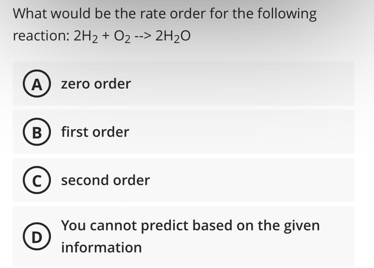 What would be the rate order for the following
reaction: 2H₂ + O2 --> 2H₂O
A zero order
B first order
C) second order
с
D
You cannot predict based on the given
information