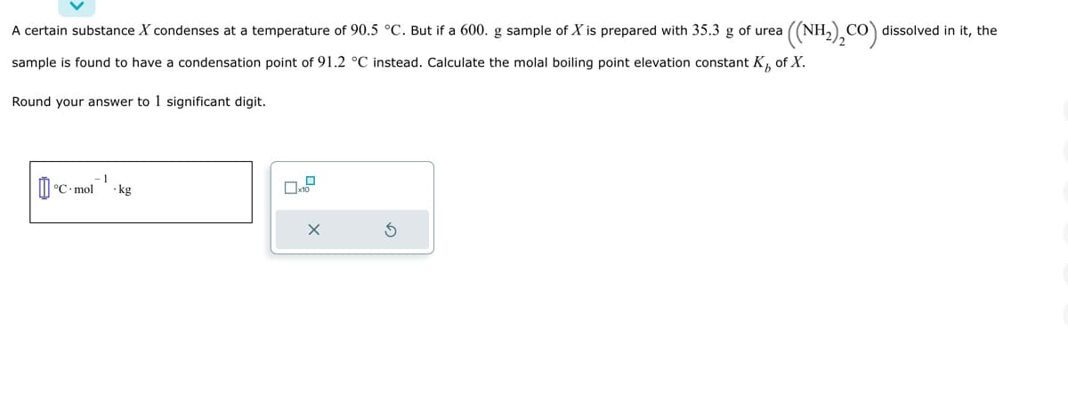 A certain substance X condenses at a temperature of 90.5 °C. But if a 600. g sample of X is prepared with 35.3 g of urea
of X.
sample is found to have a condensation point of 91.2 °C instead. Calculate the molal boiling point elevation constant K
Round your answer to 1 significant digit.
- 1
°C-mol .kg
0
x10
X
((NH₂)₂CO) dissolved in it, the