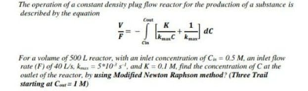 The operation of a constant density plug flow reactor for the production of a substance is
described by the equation
Cout
V
K
dC
LkmaC kmax
Cin
For a volume of 500 L reactor, with an inlet concentration of Cu= 0.5 M, an inlet flow
rate (F) of 40 L/s, kmas = 5*10*s', and K = 0.1 M, find the concentration of C at the
outlet of the reactor, by using Modified Newton Raphson method? (Three Trail
starting at Cout = 1 M)
