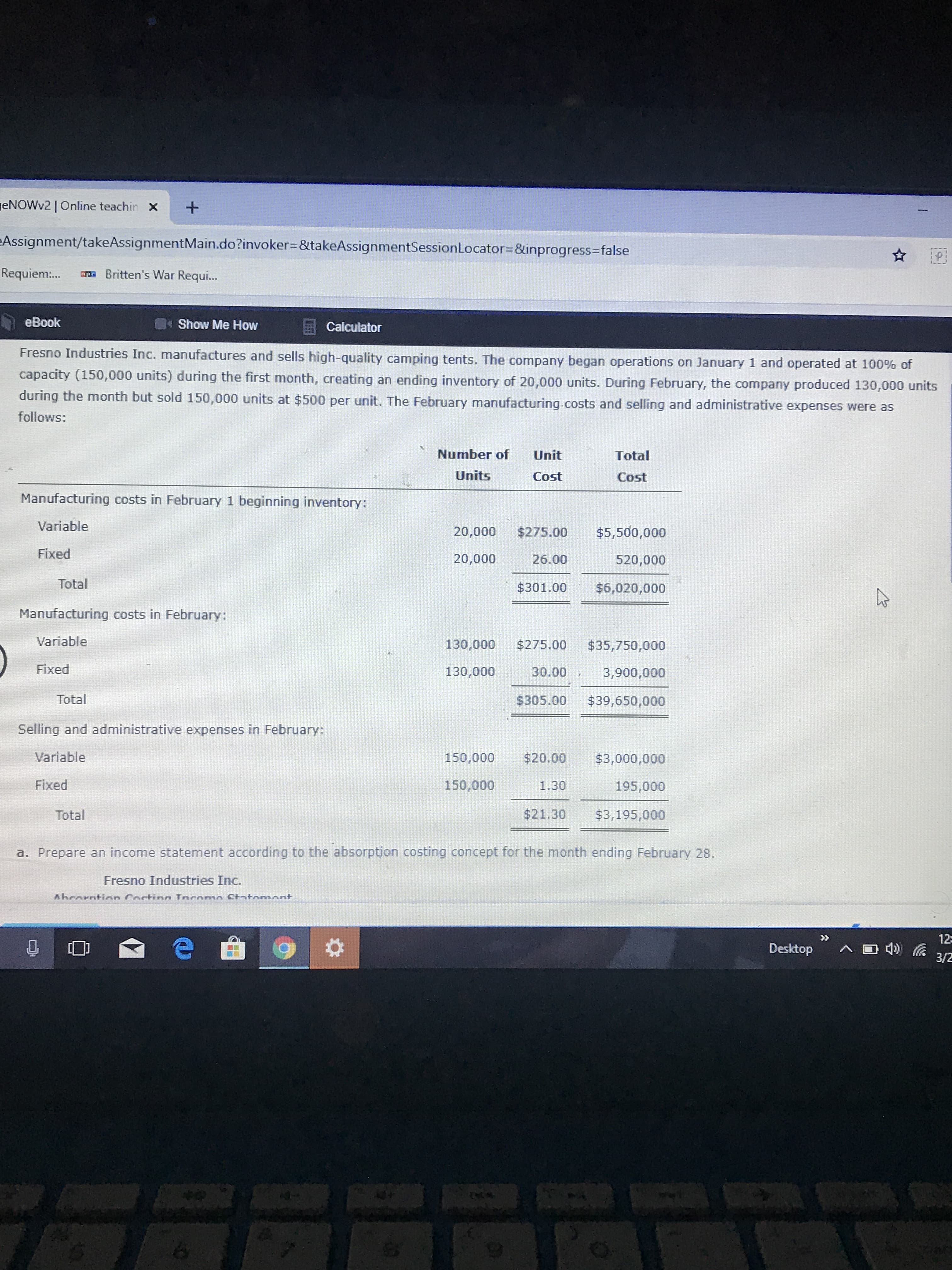 ENOWV2 | Online teachin X
eAssignment/takeAssignmentMain.do?invoker=&takeAssignmentSessionLocator=&inprogress=false
Requiem:.
a Britten's War Requi...
eBook
Show Me How
Calculator
Fresno Industries Inc. manufactures and sells high-quality camping tents. The company began operations on January 1 and operated at 100% of
capacity (150,000 units) during the first month, creating an ending inventory of 20,000 units. During February, the company produced 130,000 units
during the month but sold 150,000 units at $500 per unit. The February manufacturing.costs and selling and administrative expenses were as
follows:
Number of
Unit
Total
Units
Cost
Cost
Manufacturing costs in February 1 beginning inventory:
Variable
20,000
$275.00
$5,500,000
Fixed
20,000
26.00
520,000
Total
$301.00
$6,020,000
Manufacturing costs in February:
Variable
130,000
$275.00
$35,750,000
Fixed
130,000
30.00
3,900,000
Total
$305.00
$39,650,000
Selling and administrative expenses in February:
Variable
150,000
$20.00
$3,000,000
Fixed
150,000
1.30
195,000
Total
$21.30
$3,195,000
a. Prepare an income statement according to the absorption costing concept for the month ending February 28.
Fresno Industries Inc.
Ahcorntion Costinn Incomo Cktonont
>>
12
Desktop
3/2

