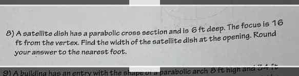 8) A satellite dish has a parabolic cross section and is 6 ft deep. The focus is 16
ft from the vertex. Find the width of the satellite dish at the opening. Round
your answer to the nearest foot.
9) A building has an entry with the shape of a parabolic arch 8 ft high and 341