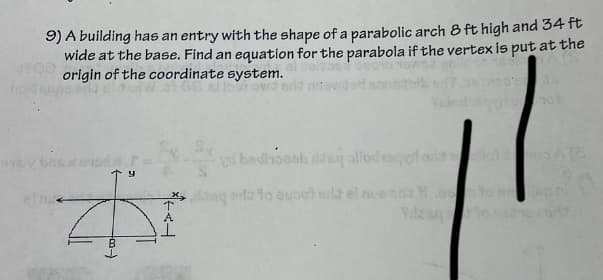 916
9) A building has an entry with the shape of a parabolic arch 8 ft high and 34 ft
wide at the base. Find an equation for the parabola if the vertex is put at the
origin of the coordinate system.
#
个AL
107
vi bedank dday allodiaquf das allot so A (8
saq da to euoot silt el nue da es
Vilding to y