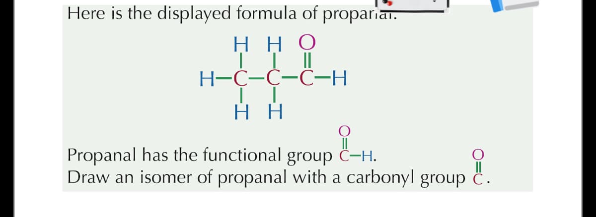 Here is the displayed formula of propariar.
нно
Н-С-С-СН
нн
Propanal has the functional group ċ-H.
Draw an isomer of propanal with a carbonyl group c.
