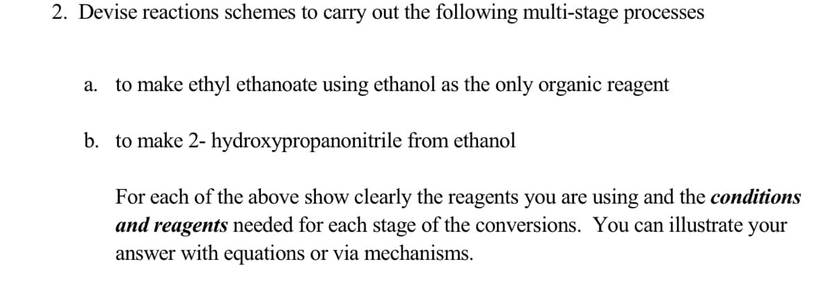 2. Devise reactions schemes to carry out the following multi-stage processes
to make ethyl ethanoate using ethanol as the only organic reagent
а.
b. to make 2- hydroxypropanonitrile from ethanol
For each of the above show clearly the reagents you are using and the conditions
and reagents needed for each stage of the conversions. You can illustrate your
answer with equations or via mechanisms.
