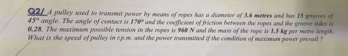 Q2/A pulley used to transmit power by means of ropes has a diameter of 3.6 metres and has 15 grooves of
45° angle. The angle of contact is 170° and the coefficient of friction between the ropes and the groove sides is
0.28. The maximum possible tension in the ropes is 960 N and the mass of the rope is 1.5 kg per metre length.
What is the speed of pulley in r.p.m. and the power transmitted if the condition of maximum power prevail ?
