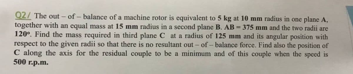 Q2/ The out - of - balance of a machine rotor is equivalent to 5 kg at 10 mm radius in one plane A,
together with an equal mass at 15 mm radius in a second plane B. AB = 375 mm and the two radii are
120°. Find the mass required in third plane C at a radius of 125 mm and its angular position with
respect to the given radii so that there is no resultant out - of - balance force. Find also the position of
C along the axis for the residual couple to be a minimum and of this couple when the speed is
500 r.p.m.
