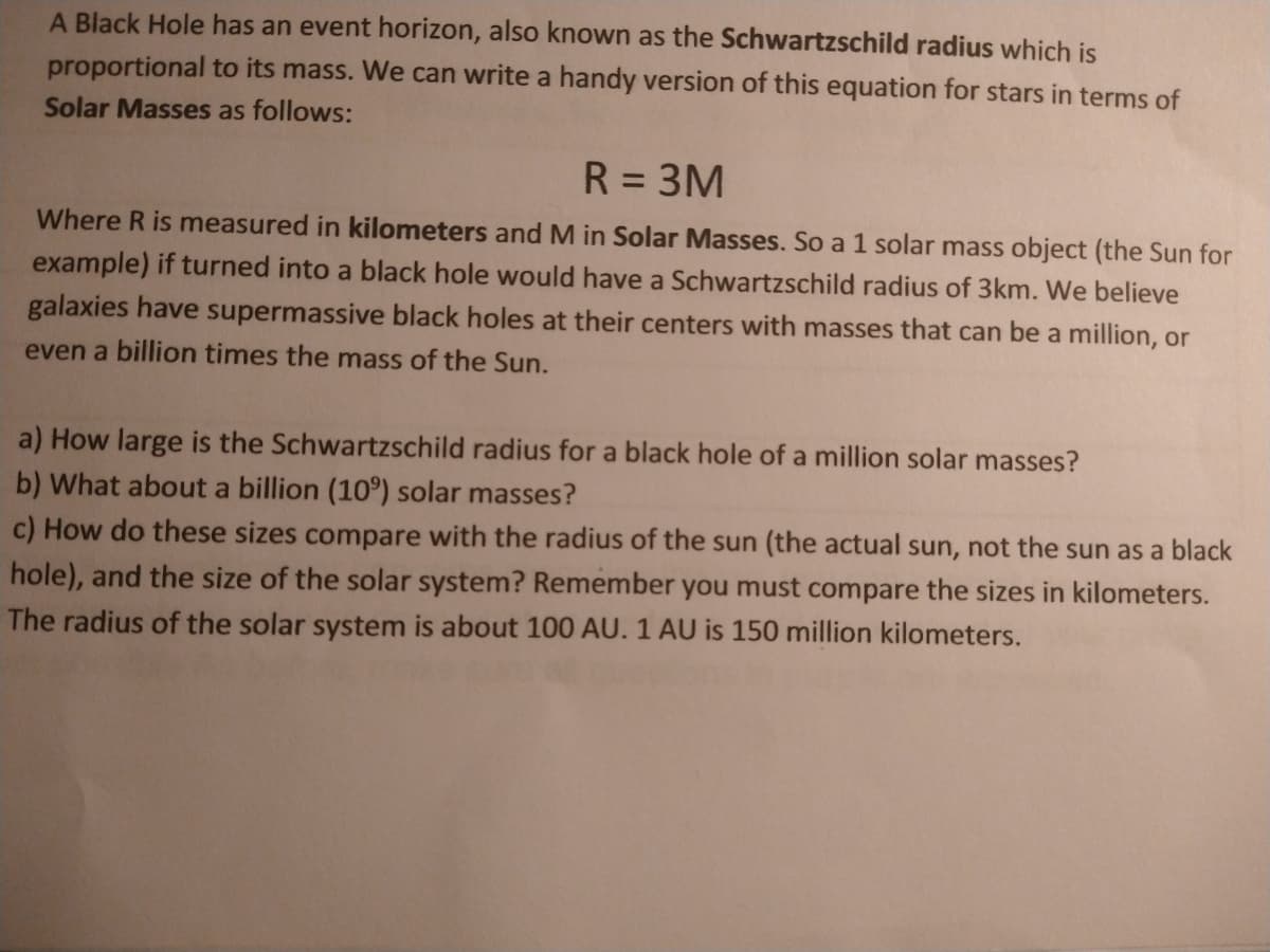 A Black Hole has an event horizon, also known as the Schwartzschild radius which is
proportional to its mass. We can write a handy version of this equation for stars in terms of
Solar Masses as follows:
R = 3M
%3D
Where R is measured in kilometers and M in Solar Masses. So a 1 solar mass object (the Sun for
example) if turned into a black hole would have a Schwartzschild radius of 3km. We believe
galaxies have supermassive black holes at their centers with masses that can be a million, or
even a billion times the mass of the Sun.
a) How large is the Schwartzschild radius for a black hole of a million solar masses?
b) What about a billion (10°) solar masses?
c) How do these sizes compare with the radius of the sun (the actual sun, not the sun as a black
hole), and the size of the solar system? Remember you must compare the sizes in kilometers.
The radius of the solar system is about 100 AU. 1 AU is 150 million kilometers.
