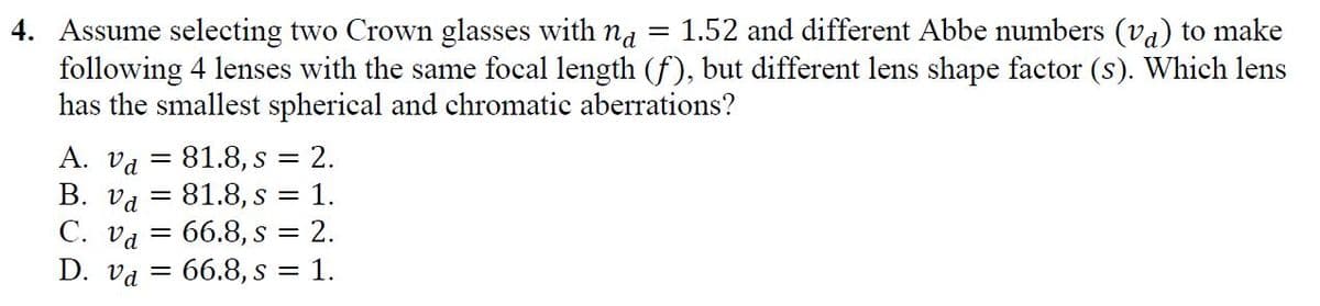= 1.52 and different Abbe numbers (va) to make
4. Assume selecting two Crown glasses with na
following 4 lenses with the same focal length (f), but different lens shape factor (s). Which lens
has the smallest spherical and chromatic aberrations?
А. Va
B. va = 81.8, s = 1.
С. Vа
D. va = 66.8, s = 1.
81.8, s = 2.
66.8, s = 2.
