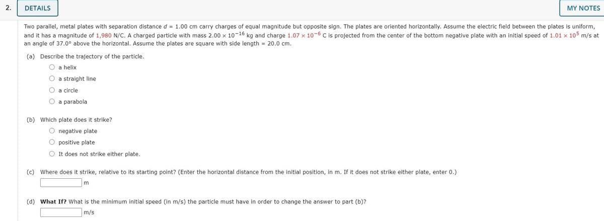 2.
DETAILS
MY NOTES
Two parallel, metal plates with separation distance d = 1.00 cm carry charges of equal magnitude but opposite sign. The plates are oriented horizontally. Assume the electric field between the plates is uniform,
and it has a magnitude of 1,980 N/C. A charged particle with mass 2.00 x 10-16 kg and charge 1.07 x 10-6 C is projected from the center of the bottom negative plate with an initial speed of 1.01 x 105 m/s at
an angle of 37.0° above the horizontal. Assume the plates are square with side length = 20.0 cm.
(a) Describe the trajectory of the particle.
O a helix
O a straight line
O a circle
O a parabola
(b) Which plate does it strike?
O negative plate
O positive plate
O It does not strike either plate.
(c) Where does it strike, relative to its starting point? (Enter the horizontal distance from the initial position, in m. If it does not strike either plate, enter 0.)
m
(d) What If? What is the minimum initial speed (in m/s) the particle must have in order to change the answer to part (b)?
m/s
