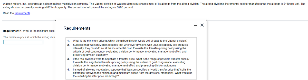 Watson Motors, Inc., operates as a decentralized multidivision company. The Vadner division of Watson Motors purchases most of its airbags from the airbag division. The airbag division's incremental cost for manufacturing the airbags is $160 per unit. The
airbag division is currently working at 80% of capacity. The current market price of the airbags is $200 per unit.
Read the requirements.
X
Requirements
Requirement 1. What is the minimum price
The minimum price at which the airbag divis
1.
2.
What is the minimum price at which the airbag division would sell airbags to the Vadner division?
Suppose that Watson Motors requires that whenever divisions with unused capacity sell products
internally, they must do so at the incremental cost. Evaluate this transfer-pricing policy using the
criteria of goal congruence, evaluating division performance, motivating management effort, and
preserving division autonomy.
3.
If the two divisions were to negotiate a transfer price, what is the range of possible transfer prices?
Evaluate this negotiated transfer-pricing policy using the criteria of goal congruence, evaluating
division performance, motivating management effort, and preserving division autonomy.
4.
Instead of allowing negotiation, suppose that Watson specifies a hybrid transfer price that "splits the
difference" between the minimum and maximum prices from the divisions' standpoint. What would be
the resulting transfer price for airbags?