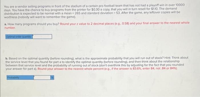 You are a vendor selling programs in front of the stadium of a certain pro football team that has not had a playoff win in over 10000
days. You have the chance to buy programs from the printer for $0.30 a copy, that you will in turn resell for $1.10. The demand
distribution is expected to be normal with a mean = 265 and standard deviation = 53. After the game, any leftover copies will be
worthless (nobody will want to remember the game).
a. How many programs should you buy? Round your z value to 2 decimal places (e.g., 0.58) and your final answer to the nearest whole
number.
Optimal order quantity
b. Based on the optimal quantity (before rounding), what is the approximate probability that you will run out of stock? Hint: Think about
the service level that you found for part a to identify the optimal quantity (before rounding), and then think about the relationship
between that service level and the probability of running out of stock (don't overthink this by adjusting for the fact that you rounded
your answer for part a). Round your answer to the nearest whole percent (e.g., if the answer is 83.6%, enter 84, not .84 or 84%).
Probability