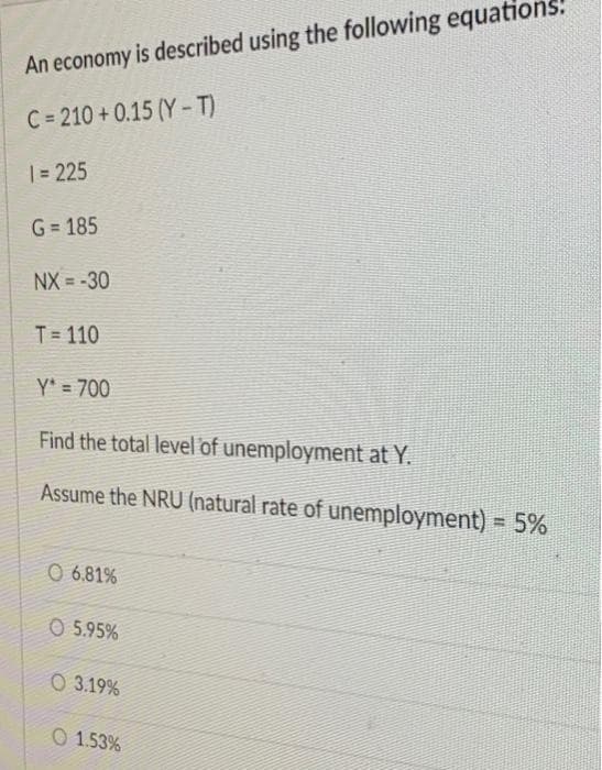 An economy is described using the following equation.
C=210+0.15 (Y-T)
1 = 225
G=185
NX=-30
T=110
Y* = 700
Find the total level of unemployment at Y.
Assume the NRU (natural rate of unemployment) = 5%
O 6.81%
O 5.95%
O3.19%
O 1.53%