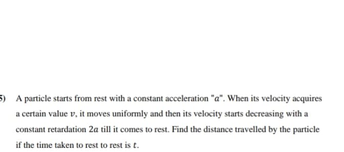 5) A particle starts from rest with a constant acceleration "a". When its velocity acquires
a certain value v, it moves uniformly and then its velocity starts decreasing with a
constant retardation 2a till it comes to rest. Find the distance travelled by the particle
if the time taken to rest to rest is t.
