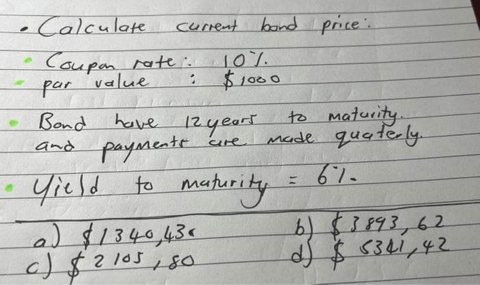 • Calculate
e
current band price:
Coupon rate.
par value
rate: 10%.
$1000
1
have 12 years
cre
Bond
and payments
• Yield to maturity
to maturity.
Made quaterly.
610
a) $1340 43«
c) $2105,80
b) 3893,62
d) $5341,42