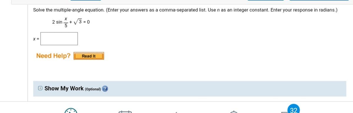 Solve the multiple-angle equation. (Enter your answers as a comma-separated list. Use n as an integer constant. Enter your response in radians.)
X
2 sin
V3 = 0
+
X =
Need Help?
Read It
O Show My Work (Optional) ?
32
