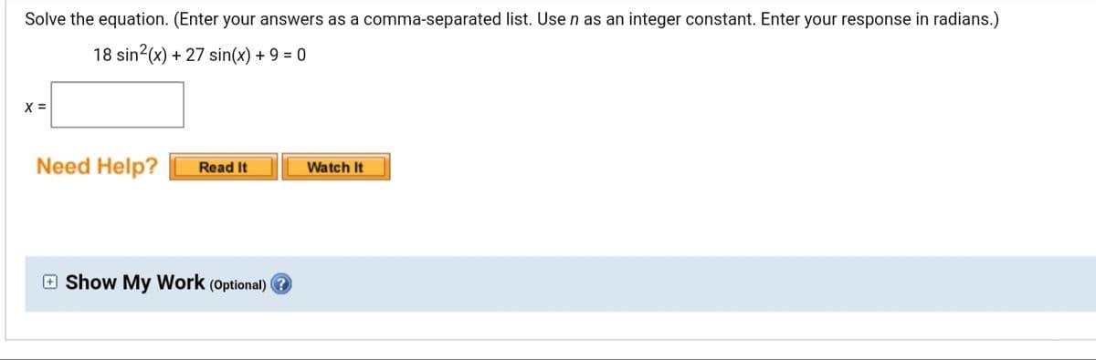 Solve the equation. (Enter your answers as a comma-separated list. Use n as an integer constant. Enter your response in radians.)
18 sin2(x) + 27 sin(x) + 9 = 0
X =
Need Help?
Read It
Watch It
O Show My Work (Optional) ?
