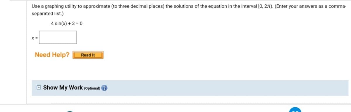 Use a graphing utility to approximate (to three decimal places) the solutions of the equation in the interval [0, 271). (Enter your answers as a comma-
separated list.)
4 sin(x) + 3 = 0
X =
Need Help?
Read It
O Show My Work (optional)
