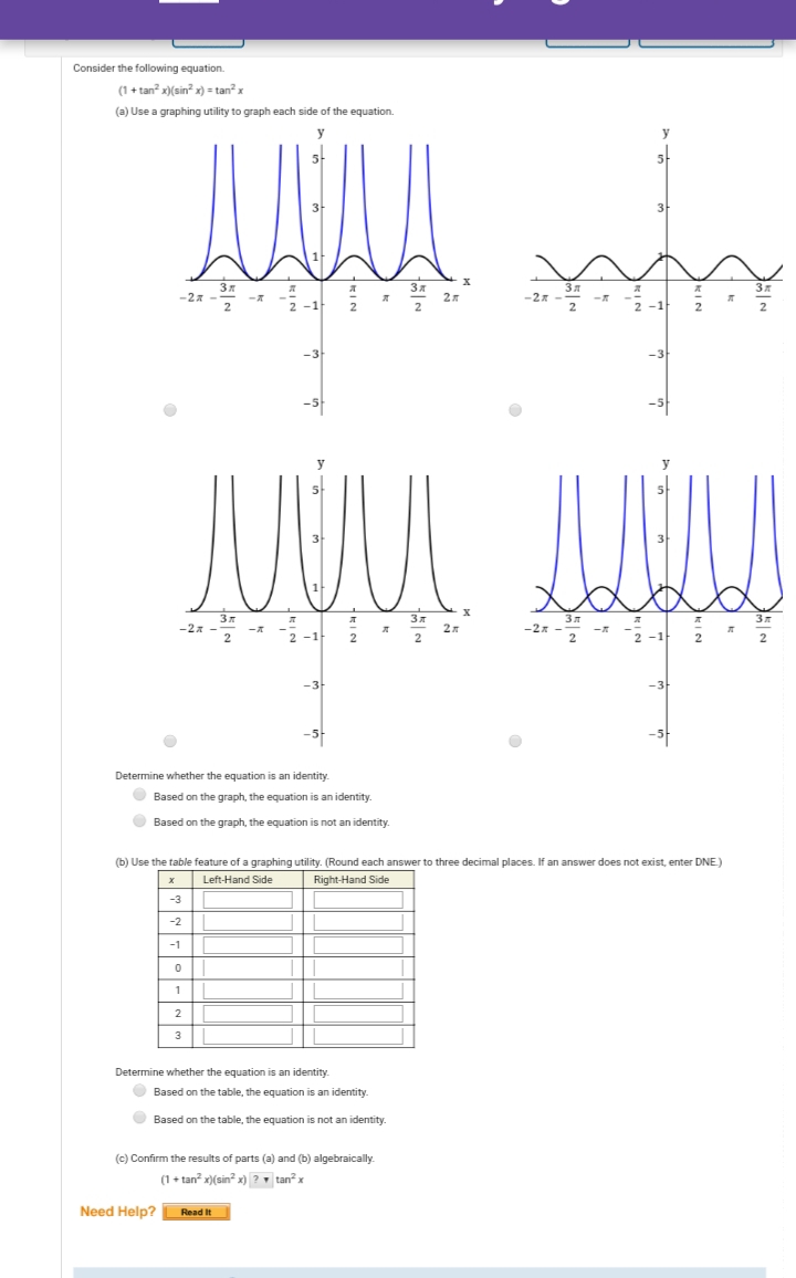 Consider the following equation.
(1 + tan? x)(sin? x) = tan? x
(a) Use a graphing utility to graph each side of the equation.
-2x
-2x
-1
2 -1
2
-3
JUUL
-2x
2
-3
-3
-5-
Determine whether the equation is an identity.
O Based on the graph, the equation is an identity
O Based on the graph, the equation is not an identity.
(b) Use the table feature of a graphing utility. (Round each answer to three decimal places. If an answer does not exist, enter DNE)
Left-Hand Side
Right-Hand Side
-3
-2
-1
1
2
Determine whether the equation is an identity.
O Based on the table, the equation is an identity.
O Based on the table, the equation is not an identity.
(c) Confirm the results of parts (a) and (b) algebraically.
(1+ tan x)(sin? x) ? tan x
Need Help?
Read It
