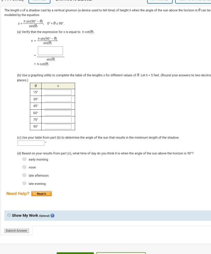 The length s of a shadow cast by a vertical gnomon (a device used to tell time) of height h when the angle of the sun above the horizon is 0 can be
modeled by the equation
h sin(90° - 0) 0* <@s 90°.
sin(6)
(a) Verify that the expression for s is equal to h cot(8).
h sin(90' - 0)
sin(8)
sin(8)
= h cot(0)
(b) Use a graphing utility to complete the table of the lengths s for different values of 0. Let h = 5 feet. (Round your answers to two decima
places.)
15°
30°
45
60°
75
90°
(c) Use your table from part (b) to determine the angle of the sun that results in the minimum length of the shadow.
(d) Based on your results from part (c), what time of day do you think it is when the angle of the sun above the horizon is 90°?
early morning
пoon
late afternoon
late evening
Need Help?
Read It
O Show My Work (Optional) O
Submit Answer
