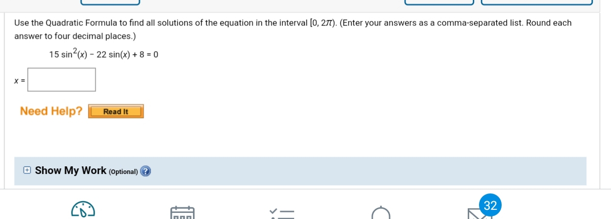 Use the Quadratic Formula to find all solutions of the equation in the interval [0, 27T). (Enter your answers as a comma-separated list. Round each
answer to four decimal places.)
15 sin (x) – 22 sin(x) + 8 = 0
X =
Need Help?
Read It
O Show My Work (Optional) ?
32
