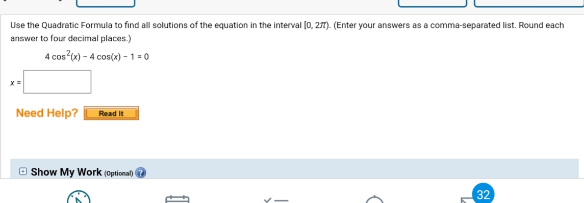 Use the Quadratic Formula to find all solutions of the equation in the interval [0, 27). (Enter your answers as a comma-separated list. Round each
answer to four decimal places.)
4 cos (x) – 4 cos(x) – 1 = 0
X =
Need Help?
Read It
E Show My Work (optional) ?
32
