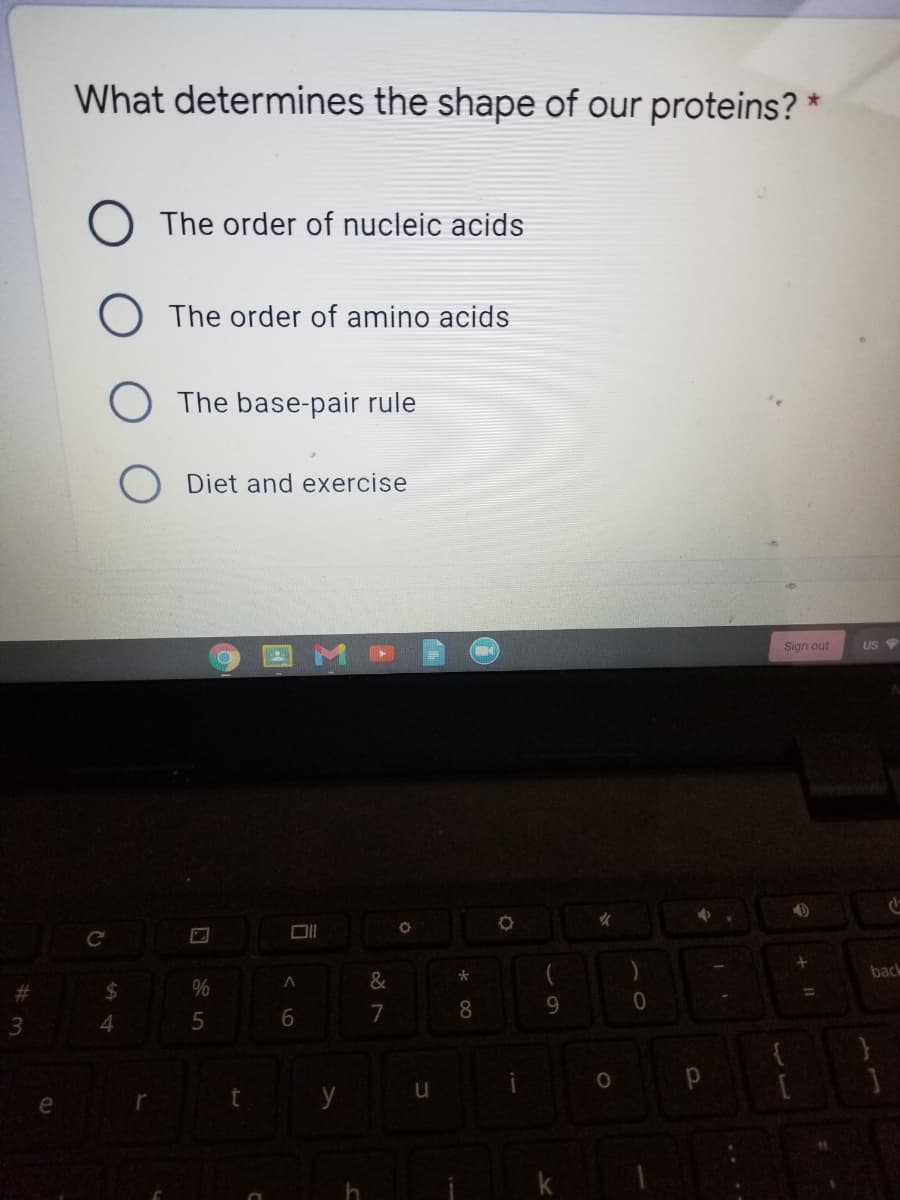 What determines the shape of our proteins? *
The order of nucleic acids
O The order of amino acids
The base-pair rule
Diet and exercise
Sign out
US
back
%24
%
%3D
7
8.
9.
3
t y
