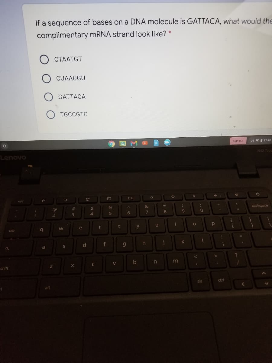 If a sequence of bases on a DNA molecule is GATTACA, what would the
complimentary MRNA strand look like? *
CTAATGT
CUAAUGU
GATTACA
TGCCGTC
Sign out
US I 12:48
N42 Toue
Lenovo
backspace
@
23
$
%
4
1.
2
y
e
tab
k
d.
f
g.
in
m
C
shift
alt
ctrl
alt
