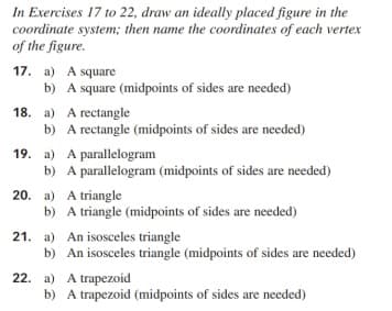 In Exercises 17 to 22, draw an ideally placed figure in the
coordinate system; then name the coordinates of each vertex
of the figure.
17. a) A square
b) A square (midpoints of sides are needed)
18. a) A rectangle
b) A rectangle (midpoints of sides are needed)
19. a) A parallelogram
b) A parallelogram (midpoints of sides are needed)
20. a) A triangle
b) A triangle (midpoints of sides are needed)
21. a) An isosceles triangle
b) An isosceles triangle (midpoints of sides are needed)
22. a) A trapezoid
b) A trapezoid (midpoints of sides are needed)
