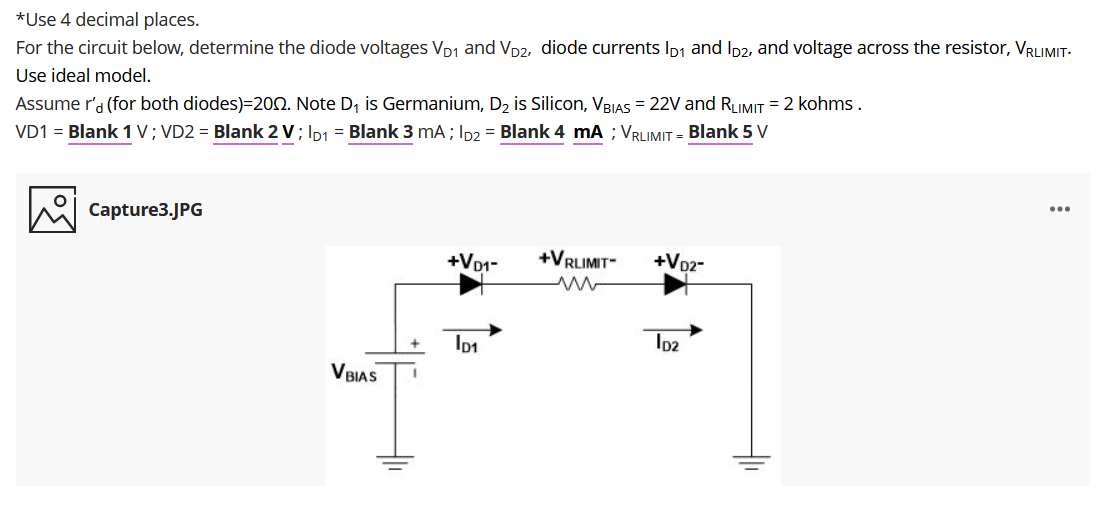 For the circuit below, determine the diode voltages VD1 and Vp2, diode currents Ip1 and Ip2, and voltage across the resistor, VRLIMIT-
Use ideal model.
*Use 4 decimal places.
Assume r'a (for both diodes)=202. Note D, is Germanium, D2 is Silicon, VBIAS = 22V and RLIMIT = 2 kohms.
VD1 = Blank 1 V; VD2 = Blank 2 V; Ip1 = Blank 3 mA; Ip2 = Blank 4 mA ; VRLIMIT = Blank 5 V
...
Capture3.JPG
+VD1-
+VRLIMIT-
+Voz-
VBIAS
