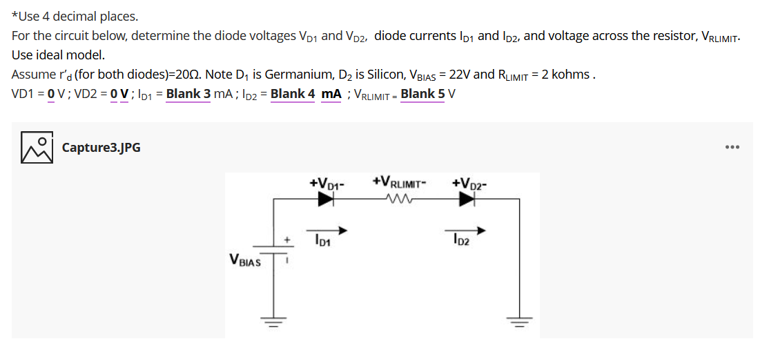 *Use 4 decimal places.
For the circuit below, determine the diode voltages VD1 and VD2, diode currents Ip1 and Ip2, and voltage across the resistor, VRLIMIT-
Assume r'a (for both diodes)=200. Note D, is Germanium, D2 is Silicon, VBJAS = 22V and RLIMIT = 2 kohms.
VD1 = 0 V; VD2 = 0 V; Ip1 = Blank 3 mA; Ip2 = Blank 4 mA ; VRLIMIT = Blank 5 v
Use ideal model.
Capture3.JPG
+VD1-
+VRLIMIT
+Vp2-
Ip2
VBIAS
두

