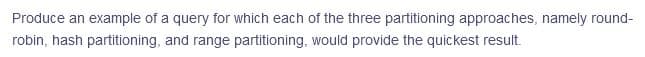 Produce an example of a query for which each of the three partitioning approaches, namely round-
robin, hash partitioning, and range partitioning, would provide the quickest result.
