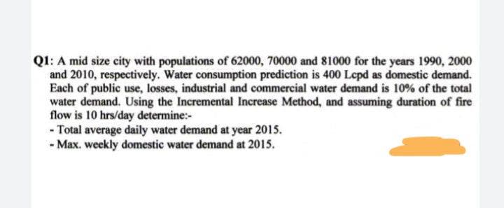 QI1: A mid size city with populations of 62000, 70000 and 81000 for the years 1990, 2000
and 2010, respectively. Water consumption prediction is 400 Lepd as domestic demand.
Each of public use, losses, industrial and commercial water demand is 10% of the total
water demand. Using the Incremental Increase Method, and assuming duration of fire
flow is 10 hrs/day determine:-
- Total average daily water demand at year 2015.
- Max. weekly domestic water demand at 2015.
