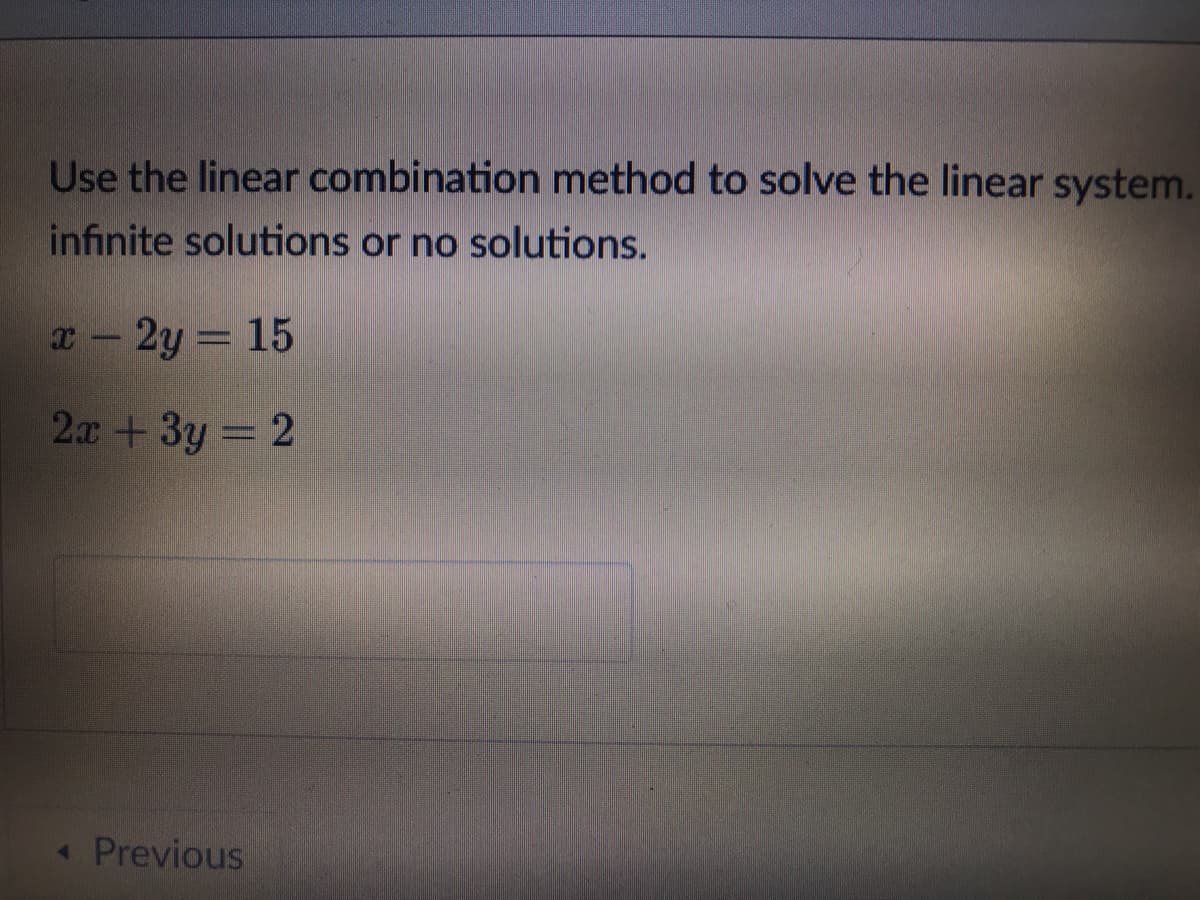 Use the linear combination method to solve the linear system.
infinite solutions or no solutions.
т — 2у — 15
2х + 3у - 2
« Previous
