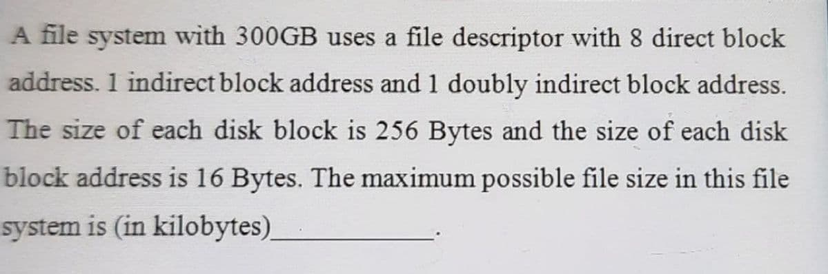A file system with 300GB uses a file descriptor with 8 direct block
address. 1 indirect block address and 1 doubly indirect block address.
The size of each disk block is 256 Bytes and the size of each disk
block address is 16 Bytes. The maximum possible file size in this file
system is (in kilobytes)
